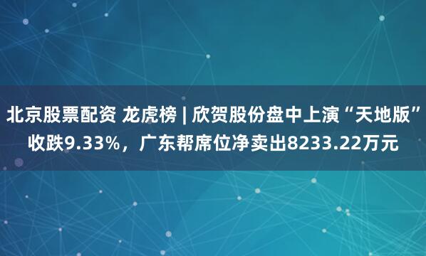 北京股票配资 龙虎榜 | 欣贺股份盘中上演“天地版”收跌9.33%，广东帮席位净卖出8233.22万元