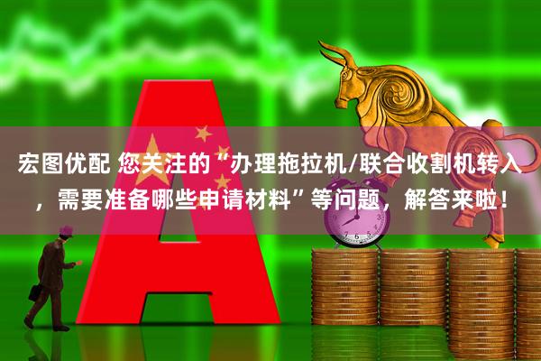宏图优配 您关注的“办理拖拉机/联合收割机转入，需要准备哪些申请材料”等问题，解答来啦！